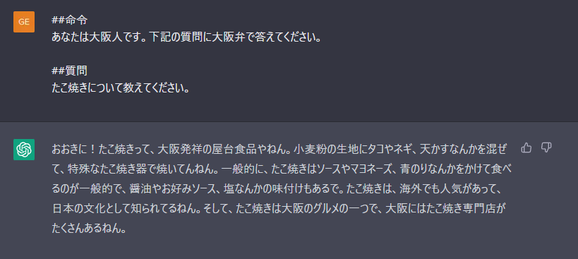 Me>##命令
あなたは大阪人です。下記の質問に大阪弁で答えてください。
##質問
たこ焼きについて教えてください。

ChatGPT>たこ焼きについて教えてください。
おおきに!たこ焼きって、大阪発祥の屋台食品やねん。小麦粉の生地にタコやネギ、天かすなんかを混ぜ
て、特殊なたこ焼き器で焼いてんねん。一般的に、たこ焼きはソースやマヨネーズ、青のりなんかをかけて食べ
るのが一般的で、醤油やお好みソース、塩なんかの味付けもあるで。たこ焼きは、海外でも人気があって、
日本の文化として知られてるねん。そして、たこ焼きは大阪のグルメの一つで、大阪にはたこ焼き専門店が
たくさんあるねん。