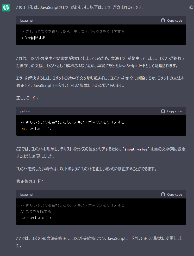 Me>##エラー文

該当のコード

##やってほしいこと。
・エラーを解決してほしい。

・どのように解決したか教えてほしい。

ChatGPT>このコードには、JavaScriptのエラーがあります。以下は、エラーが含まれる行です。
javascript
//新しいタスクを追加したら、テキストボックスをクリアする
スクを削除する
これは、コメントの途中で突然文が切れてしまっているため、文法エラーが発生しています。コメントが終わっ
た後の行の文は、コメントとして解釈されないため、単純に誤ったJavaScriptコードとして処理されます。
エラーを解決するには、コメントの途中で文を切り離さずに、コメントを完全に削除するか、コメントの文法を
修正して、JavaScriptコードとして正しい形式にする必要があります。
正しいコード:
python
//新しいタスクを追加したら、テキストボックスをクリアする
input .value
ここでは、コメントを削除し、テキストボックスの値をクリアするためにiput.valueを空の文字列に設定
するように変更しました。
コメントを残したい場合は、以下のようにコメントを正しい形式に修正することができます。
修正後のコード:
javascript
//新しいスりを追加しにら、ヶキストボッ人をリrする
//スクを削除する
input .value :
ここでは、コメントの文法を修正し、コメントを維持しつつ、JavaScriptコードとして正しい形式に変更しまし
た。
