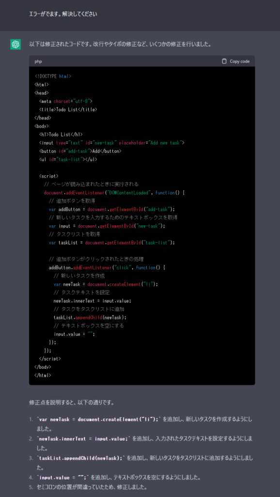 Me><!DOCTYPE html>
<html>
<head>
  <meta charset="utf-8">
  <title>Todo List</title>
</head>
<body>
  <h1>Todo List</h1>
  <input type="text" id="new-task" placeholder="Add new task">
  <button id="add-task">Add</button>
  <ul id="task-list"></ul>

<script>
// ページが読み込まれたときに実行される
document.addEventListener("DOMContentLoaded", function() {
  // 追加ボタンを取得
  var addButton = document.getElementById("add-task");
  // 新しいタスクを入力するためのテキストボックスを取得
  var input = document.getElementById("new-task");
  // タスクリストを取得
  var taskList = document.getElementById("task-list");

  // 追加ボタンがクリックされたときの処理
  addButton.addEventListener("click", function() {
    // 新しいタスクを作成
    vaクに追加
    var delet
  }););

</script>
</body>
</html>

エラーがでます。解決してください。

ChatGPT>エラーの原因は、JavaScriptのコードに文法エラーがあるためです。以下は、修正したコードです。

html
Copy code
<!DOCTYPE html>
<html>
<head>
  <meta charset="utf-8">
  <title>Todo List</title>
</head>
<body>
  <h1>Todo List</h1>
  <input type="text" id="new-task" placeholder="Add new task">
  <button id="add-task">Add</button>
  <ul id="task-list"></ul>

<script>
// ページが読み込まれたときに実行される
document.addEventListener("DOMContentLoaded", function() {
  // 追加ボタンを取得
  var addButton = document.getElementById("add-task");
  // 新しいタスクを入力するためのテキストボックスを取得
  var input = document.getElementById("new-task");
  // タスクリストを取得
  var taskList = document.getElementById("task-list");

  // 追加ボタンがクリックされたときの処理
  addButton.addEventListener("click", function() {
    // 新しいタスクを作成
    var task = document.createElement("li");
    // 新しいタスクにテキストを追加
    task.innerText = input.value;
    // タスクリストに新しいタスクを追加
    taskList.appendChild(task);
    // 新しいタスクを追加したら、テキストボックスをクリアする
    input.value = "";
    // 削除ボタンを作成して新しいタスクに追加
    var deleteButton = document.createElement("button");
    deleteButton.innerText = "Delete";
    task.appendChild(deleteButton);
    // 削除ボタンがクリックされたときの処理
    deleteButton.addEventListener("click", function() {
      // クリックされた削除ボタンの親要素であるタスクを削除する
      taskList.removeChild(task);
    });
  });
});

</script>
</body>
</html>
エラーを解決し、Todoアプリが正常に動作するようになりました。