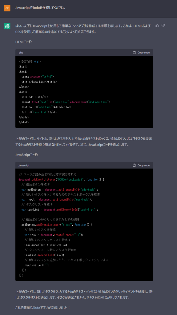 Me>JavascriptでTodoを作成してください。

ChatGPT>以下は、JavaScriptで作成したシンプルなTodoアプリケーションの例です。HTML/CSSの部分は省略しています。

javascript
Copy code
// Todoリストのデータ
let todos = [];

// Todoを追加する関数
function addTodo() {
  const todoInput = document.getElementById("todo-input");
  const todo = todoInput.value;
  if (todo) {
    todos.push(todo);
    renderTodos();
    todoInput.value = "";
  }
}

// Todoを削除する関数
function deleteTodo(index) {
  todos.splice(index, 1);
  renderTodos();
}

// Todoリストをレンダリングする関数
function renderTodos() {
  const todoList = document.getElementById("todo-list");
  todoList.innerHTML = "";
  todos.forEach((todo, index) => {
    const listItem = document.createElement("li");
    listItem.innerHTML = `${todo} <button onclick="deleteTodo(${index})">削除</button>`;
    todoList.appendChild(listItem);
  });
}

// ページが読み込まれたらTodoリストをレンダリングする
window.onload = renderTodos;
上記のコードでは、todosという配列にTodoのデータを格納し、addTodo()関数でTodoを追加し、deleteTodo()関数でTodoを削除します。renderTodos()関数は、TodoリストをHTMLに表示します。

HTML側では、Todoを入力する<input>要素、Todoリストを表示する<ul>要素、Todoを追加するボタンを配置します。

html
Copy code
<input type="text" id="todo-input">
<button onclick="addTodo()">追加</button>
<ul id="todo-list"></ul>
上記のコードを実行すると、ブラウザにシンプルなTodoアプリケーションが表示されます。Todoを入力して追加すると、Todoリストに表示され、削除ボタンを押すことで削除することができます。