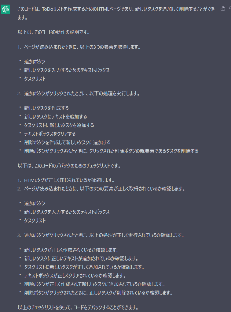 Me>下記のコードのAddを押した際にデバッグしてください。<!DOCTYPE html>
<html>
<head>
  <meta charset="utf-8">
  <title>Todo List</title>
</head>
<body>
  <h1>Todo List</h1>
  <input type="text" id="new-task" placeholder="Add new task">
  <button id="add-task">Add</button>
  <ul id="task-list"></ul>

<script>
// ページが読み込まれたときに実行される
document.addEventListener("DOMContentLoaded", function() {
  // 追加ボタンを取得
  var addButton = document.getElementById("add-task");
  // 新しいタスクを入力するためのテキストボックスを取得
  var input = document.getElementById("new-task");
  // タスクリストを取得
  var taskList = document.getElementById("task-list");

  // 追加ボタンがクリックされたときの処理
  addButton.addEventListener("click", function() {
    // 新しいタスクを作成
    var task = document.createElement("li");
    // 新しいタスクにテキストを追加
    task.innerText = input.value;
    // タスクリストに新しいタスクを追加
    taskList.appendChild(task);
    // 新しいタスクを追加したら、テキストボックスをクリアする
    input.value = "";
    // 削除ボタンを作成して新しいタスクに追加
    var deleteButton = document.createElement("button");
    deleteButton.innerText = "Delete";
    task.appendChild(deleteButton);
    // 削除ボタンがクリックされたときの処理
    deleteButton.addEventListener("click", function() {
      // クリックされた削除ボタンの親要素であるタスクを削除する
      taskList.removeChild(task);
    });
  });
});

</script>
</body>
</html>

ChatGPT>このコードは、ToDoリストを作成するためのHTMLページであり、新しいタスクを追加して削除することができ
ます。
以下は、このコードの動作の説明です。
1.ページが読み込まれたときに、以下の3つの要素を取得します。
追加ボタン
新しいタスクを入力するためのテキストボックス
タスクリスト
2.追加ボタンがクリックされたときに、以下の処理を実行します。
新しいタスクを作成する
新しいタスクにテキストを追加する
タスクリストに新しいタスクを追加する
テキストボックスをクリアする
削除ボタンを作成して新しいタスクに追加する
削除ボタンがクリックされたときに、クリックされた削除ボタンの親要素であるタスクを削除する
以下は、このコードのデバックのためのチェックリストです。
1. HTMLタグが正しく閉じられているか確認します。
2.ページが読み込まれたときに、以下の3つの要素が正しく取得されているか確認します。
追加ボタン
新しいタスクを入力するためのテキストボックス
タスクリスト
3.追加ボタンがクリックされたときに、以下の処理が正しく実行されているか確認します。
新しいタスクが正しく作成されているか確認します。
新しいタスクに正しいテキストが追加されているか確認します。
タスクリストに新しいタスクが正しく追加されているか確認します。
テキストボックスが正しくクリアされているか確認します。
削除ボタンが正しく作成されて新しいタスクに追加されているか確認します。
削除ボタンがクリックされたときに、正しいタスクが削除されているか確認します。
以上のチェックリストを使って、コードをデバックすることができます。